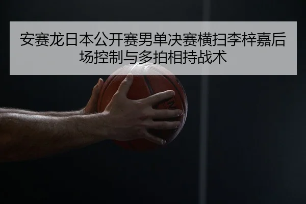 安赛龙日本公开赛男单决赛横扫李梓嘉后场控制与多拍相持战术